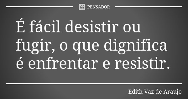 É fácil desistir ou fugir, o que dignifica é enfrentar e resistir.... Frase de Edith Vaz de Araujo.