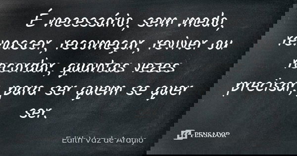 É necessário, sem medo, renascer, recomeçar, reviver ou recordar, quantas vezes precisar, para ser quem se quer ser.... Frase de Edith Vaz de Araujo.