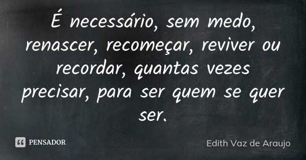 É necessário, sem medo, renascer, recomeçar, reviver ou recordar, quantas vezes precisar, para ser quem se quer ser.... Frase de Edith Vaz de Araujo.