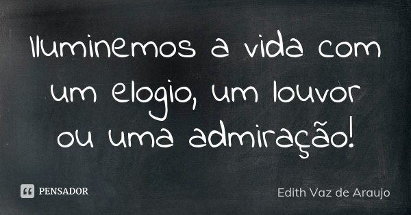 Iluminemos a vida com um elogio, um louvor ou uma admiração!... Frase de Edith Vaz de Araujo.