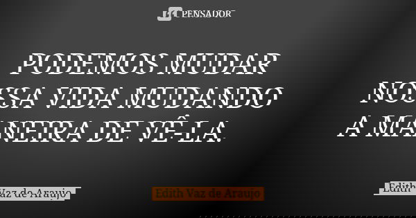PODEMOS MUDAR NOSSA VIDA MUDANDO A MANEIRA DE VÊ-LA.... Frase de Edith Vaz de Araujo.