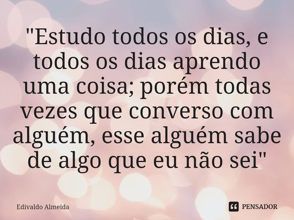 ⁠"Estudo todos os dias, e todos os dias aprendo uma coisa; porém todas vezes que converso com alguém, esse alguém sabe de algo que eu não sei"... Frase de Edivaldo Almeida.