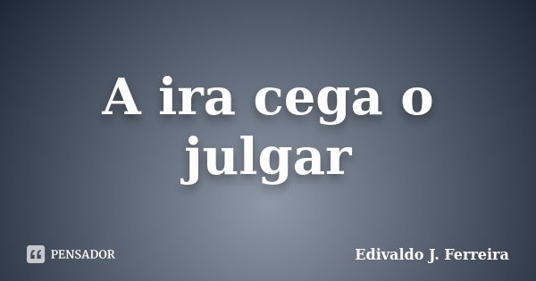 A ira cega o julgar... Frase de Edivaldo J. Ferreira.