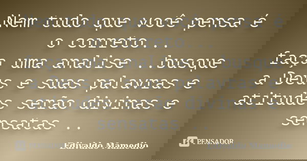 Nem tudo que você pensa é o correto... faça uma analise ..busque a Deus e suas palavras e atitudes serão divinas e sensatas ..... Frase de Edivaldo Mamedio.