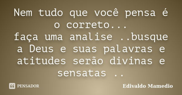 Nem tudo que você pensa é o correto... faça uma analise ..busque a Deus e suas palavras e atitudes serão divinas e sensatas ..... Frase de Edivaldo Mamedio.