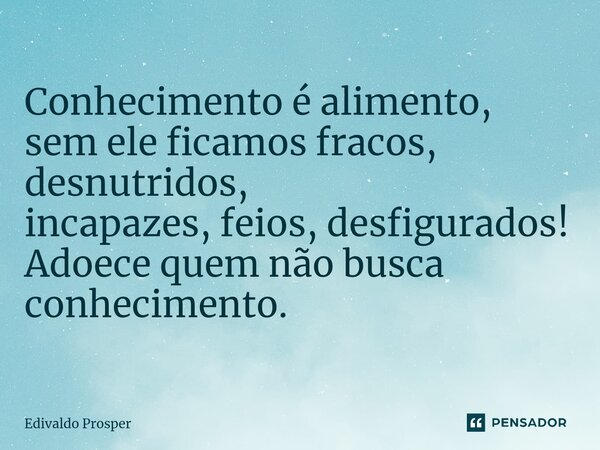 ⁠Conhecimento é alimento, sem ele ficamos fracos, desnutridos, incapazes, feios, desfigurados! Adoece quem não busca conhecimento.... Frase de Edivaldo Prosper.