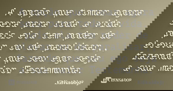 A opção que tomar agora será para toda a vida. pois ela tem poder de elevar ou de paralisar,, fazendo que seu ego seja a sua maior Testemunha.... Frase de EdivaldoJr.