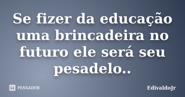 Se fizer da educação uma brincadeira no futuro ele será seu pesadelo..... Frase de EdivaldoJr.