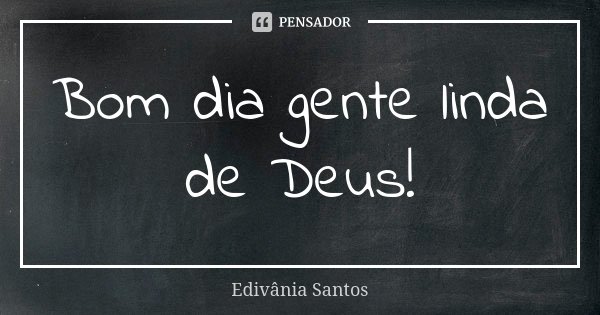 Bom dia gente linda de Deus!... Frase de Edivânia Santos.