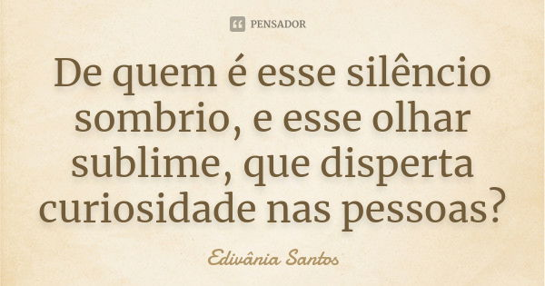 De quem é esse silêncio sombrio, e esse olhar sublime, que disperta curiosidade nas pessoas?... Frase de Edivânia Santos.