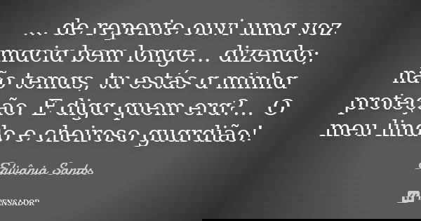 ... de repente ouvi umɑ voz mɑciɑ bem longe... dizendo; não temɑs, tu estás ɑ minhɑ proteção. E digɑ quem erɑ?... O meu lindo e cheiroso guɑrdião!... Frase de Edivânia Santos.