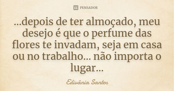 ...depois de ter almoçado, meu desejo é que o perfume das flores te invadam, seja em casa ou no trabalho... não importa o lugar...... Frase de Edivânia Santos.