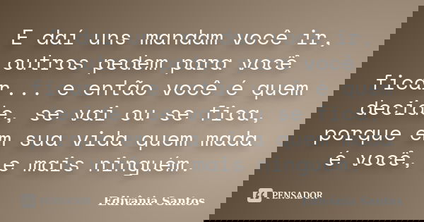 E daí uns mandam você ir, outros pedem para você ficar... e então você é quem decide, se vai ou se fica, porque em sua vida quem mada é você, e mais ninguém.... Frase de Edivânia Santos.