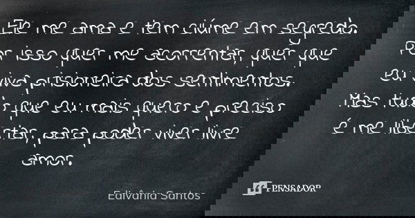 Ele me ama e tem ciúme em segredo. Por isso quer me acorrentar, quer que eu viva prisioneira dos sentimentos. Mas tudo que eu mais quero e preciso é me libertar... Frase de Edivânia Santos.