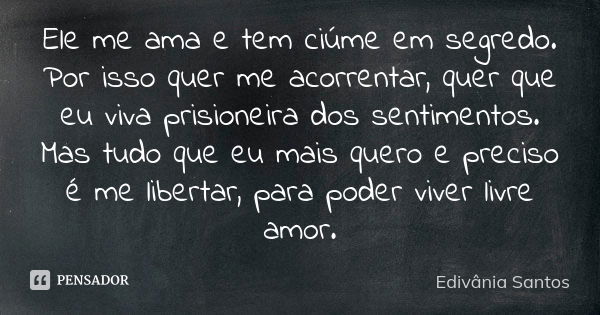 Ele me ama e tem ciúme em segredo. Por isso quer me acorrentar, quer que eu viva prisioneira dos sentimentos. Mas tudo que eu mais quero e preciso é me libertar... Frase de Edivânia Santos.