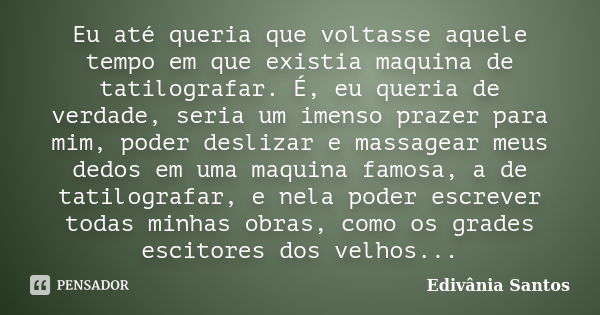 Eu até queria que voltasse aquele tempo em que existia maquina de tatilografar. É, eu queria de verdade, seria um imenso prazer para mim, poder deslizar e massa... Frase de Edivânia Santos.