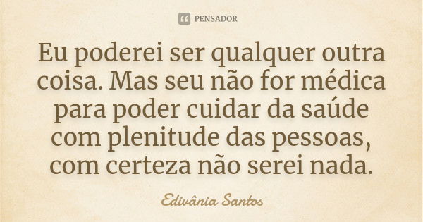 Eu poderei ser qualquer outra coisa. Mas seu não for médica para poder cuidar da saúde com plenitude das pessoas, com certeza não serei nada.... Frase de Edivânia Santos.