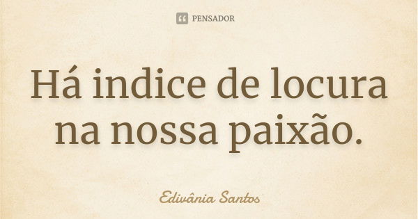 Há indice de locura na nossa paixão.... Frase de Edivânia Santos.