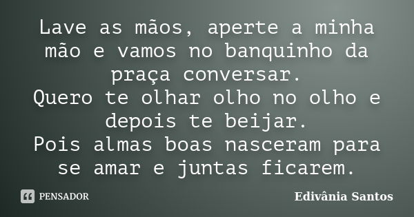 Lave as mãos, aperte a minha mão e vamos no banquinho da praça conversar. Quero te olhar olho no olho e depois te beijar. Pois almas boas nasceram para se amar ... Frase de Edivânia Santos.