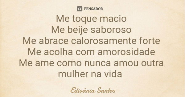 Me toque macio Me beije saboroso Me abrace calorosamente forte Me acolha com amorosidade Me ame como nunca amou outra mulher na vida... Frase de Edivânia Santos.