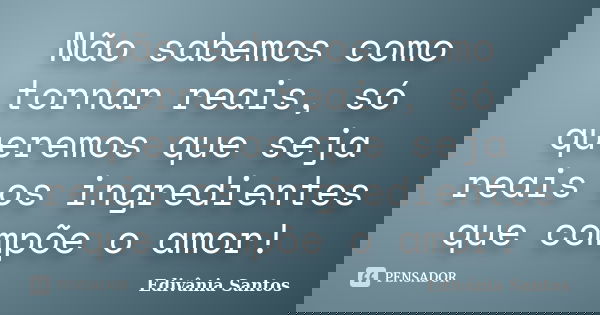 Não sabemos como tornar reais, só queremos que seja reais os ingredientes que compõe o amor!... Frase de Edivânia Santos.