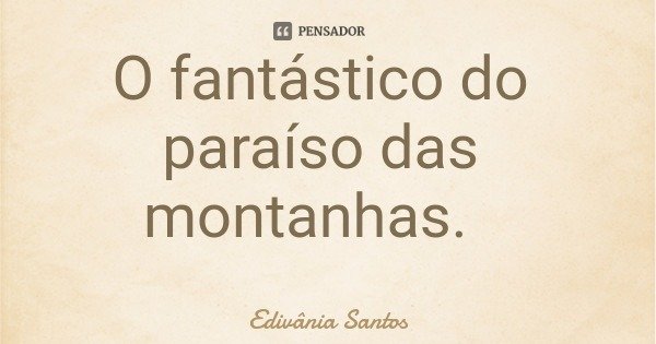 O fantástico do paraíso das montanhas.... Frase de Edivânia Santos.