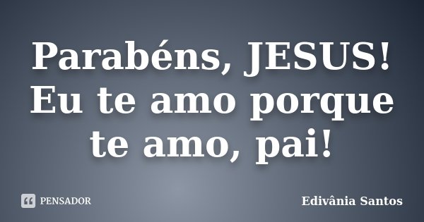Parabéns, JESUS! Eu te amo porque te amo, pai!... Frase de Edivânia Santos.