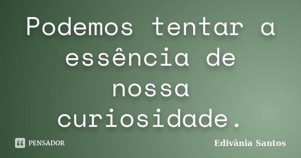 Podemos tentar a essência de nossa curiosidade.... Frase de Edivânia Santos.