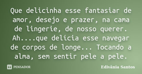 Que delicinha esse fantasiar de amor, desejo e prazer, na cama de lingerie, de nosso querer. Ah....que delícia esse navegar de corpos de longe... Tocando a alma... Frase de Edivânia Santos.