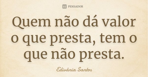 Quem não dá valor o que presta, tem o que não presta.... Frase de Edivânia Santos.