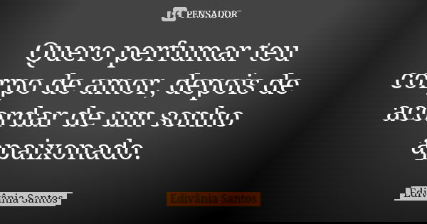 Quero perfumar teu corpo de amor, depois de acordar de um sonho apaixonado.... Frase de Edivânia Santos.