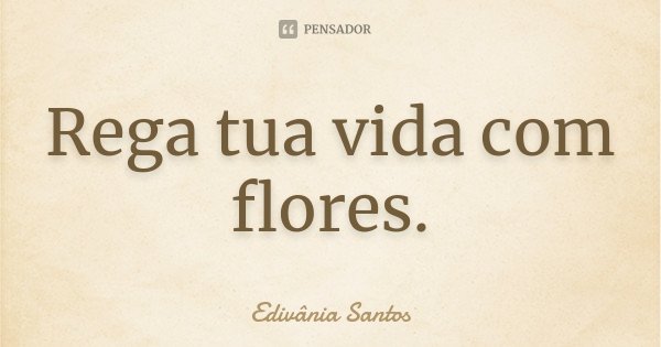Rega tua vida com flores.... Frase de Edivânia Santos.