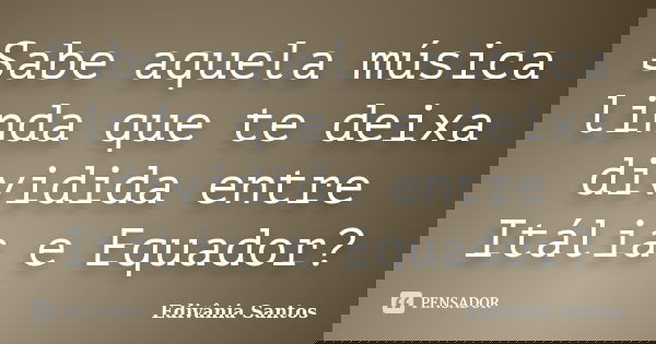 Sabe aquela música linda que te deixa dividida entre Itália e Equador?... Frase de Edivânia Santos.