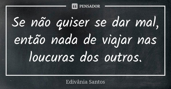 Se não quiser se dar mal, então nada de viajar nas loucuras dos outros.... Frase de Edivânia Santos.