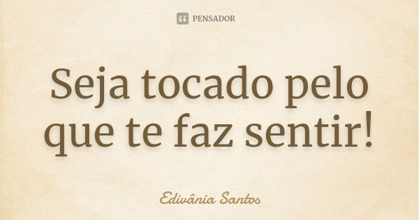 Seja tocado pelo que te faz sentir!... Frase de Edivânia Santos.