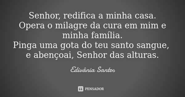 Senhor, redifica a minha casa. Opera o milagre da cura em mim e minha família. Pinga uma gota do teu santo sangue, e abençoai, Senhor das alturas.... Frase de Edivânia Santos.