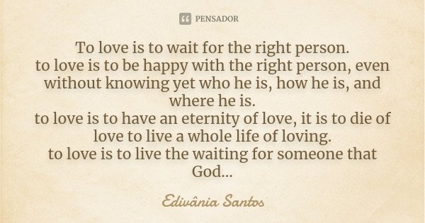To love is to wait for the right person. to love is to be happy with the right person, even without knowing yet who he is, how he is, and where he is. to love i... Frase de Edivânia Santos.