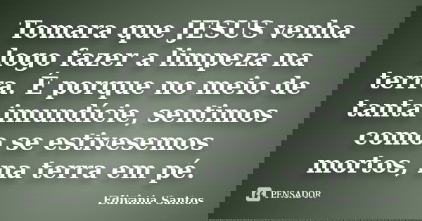 Tomara que JESUS venha logo fazer a limpeza na terra. É porque no meio de tanta imundície, sentimos como se estivesemos mortos, na terra em pé.... Frase de Edivânia Santos.