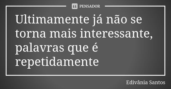 Ultimamente já não se torna mais interessante, palavras que é repetidamente... Frase de Edivânia Santos.