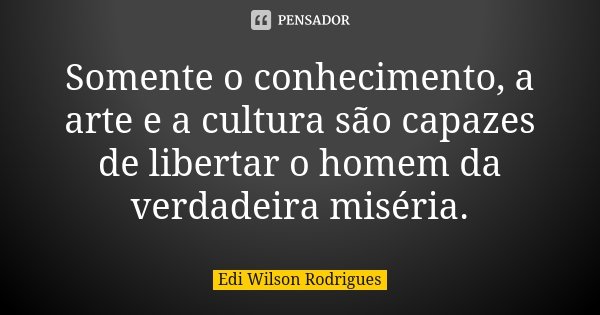 Somente o conhecimento, a arte e a cultura são capazes de libertar o homem da verdadeira miséria.... Frase de Edi Wilson Rodrigues.