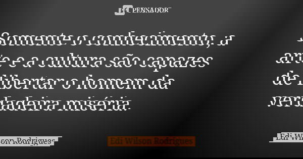 Somente o conhecimento, a arte e a cultura são capazes de libertar o homem da verdadeira miséria.... Frase de Edi Wilson Rodrigues.