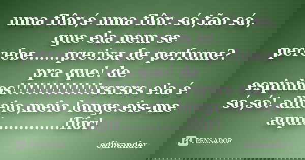 uma flôr,é uma flôr. só,tão só, que ela nem se percebe......precisa de perfume? pra que! de espinhos!!!!!!!!!!!!!rsrsrs ela é só,só! alheio,meio longe.eis-me aq... Frase de ediwander.