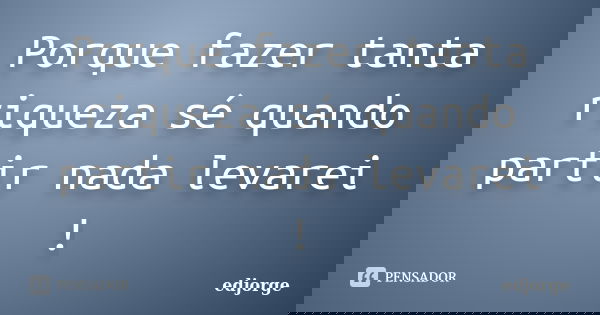 Porque fazer tanta riqueza sé quando partir nada levarei !... Frase de edjorge.