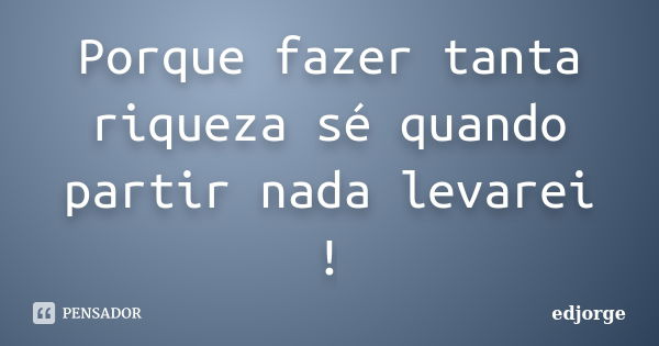 Porque fazer tanta riqueza sé quando partir nada levarei !... Frase de edjorge.