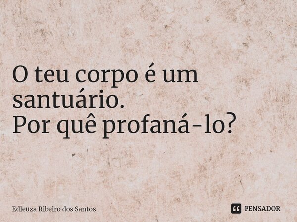 O teu corpo é um santuário. Por quê profaná-lo?... Frase de Edleuza Ribeiro dos Santos.