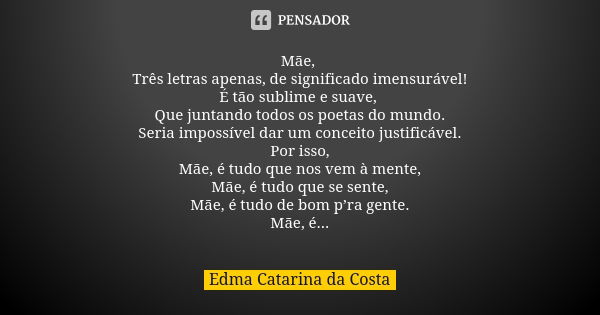 Mãe, Três letras apenas, de significado imensurável! É tão sublime e suave, Que juntando todos os poetas do mundo. Seria impossível dar um conceito justificável... Frase de Edma Catarina da Costa.