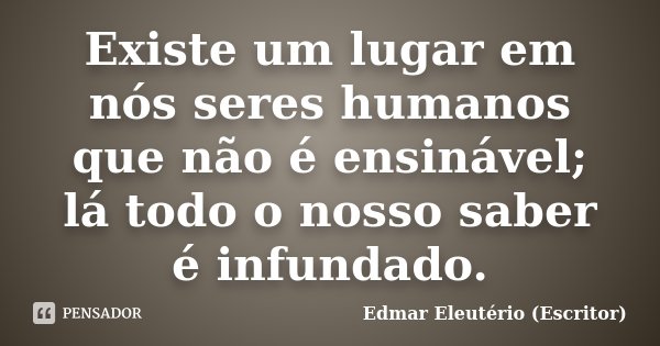 Existe um lugar em nós seres humanos que não é ensinável; lá todo o nosso saber é infundado.... Frase de Edmar Eleutério (Escritor).