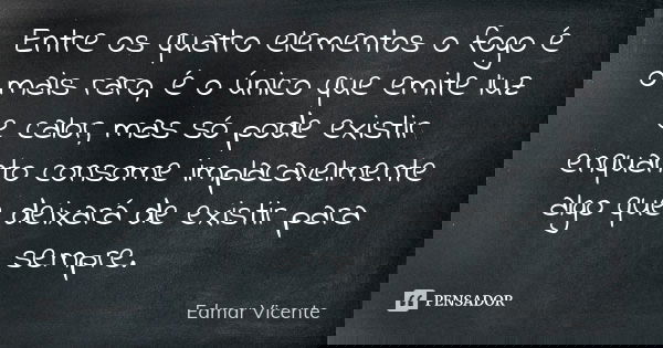 Entre os quatro elementos o fogo é o mais raro, é o único que emite luz e calor, mas só pode existir enquanto consome implacavelmente algo que deixará de existi... Frase de Edmar Vicente.