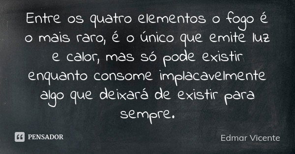 Entre os quatro elementos o fogo é o mais raro, é o único que emite luz e calor, mas só pode existir enquanto consome implacavelmente algo que deixará de existi... Frase de Edmar Vicente.