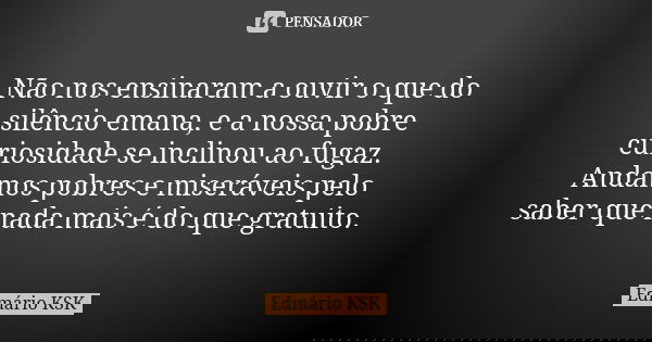 Não nos ensinaram a ouvir o que do silêncio emana, e a nossa pobre curiosidade se inclinou ao fugaz. Andamos pobres e miseráveis pelo saber que nada mais é do q... Frase de Edmário KSK.